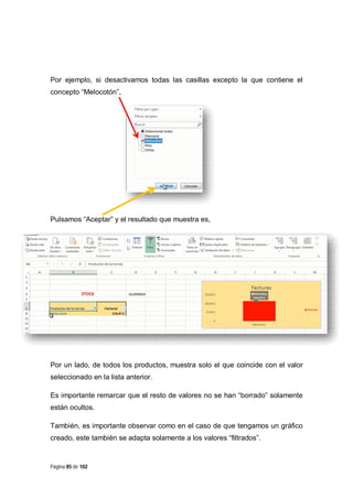 Por ejemplo, si desactivamos todas las casillas excepto la que contiene el
concepto “Melocotón”,

Pulsamos “Aceptar” y el resultado que muestra es,

Por un lado, de todos los productos, muestra solo el que coincide con el valor
seleccionado en la lista anterior.
Es importante remarcar que el resto de valores no se han “borrado” solamente
están ocultos.
También, es importante observar como en el caso de que tengamos un gráfico
creado, este también se adapta solamente a los valores “filtrados”.

Página 85 de 102

 