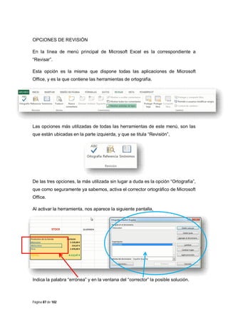 OPCIONES DE REVISIÓN
En la línea de menú principal de Microsoft Excel es la correspondiente a
“Revisar”.
Esta opción es la misma que dispone todas las aplicaciones de Microsoft
Office, y es la que contiene las herramientas de ortografía.

Las opciones más utilizadas de todas las herramientas de este menú, son las
que están ubicadas en la parte izquierda, y que se titula “Revisión”,

De las tres opciones, la más utilizada sin lugar a duda es la opción “Ortografía”,
que como seguramente ya sabemos, activa el corrector ortográfico de Microsoft
Office.
Al activar la herramienta, nos aparece la siguiente pantalla,

Indica la palabra “errónea” y en la ventana del “corrector” la posible solución.

Página 87 de 102

 