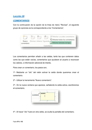 Lección 28
COMENTARIOS
Con la continuación de la opción de la línea de menú “Revisar”, el siguiente
grupo de opciones es la correspondiente a los “Comentarios”,

Los comentarios permiten añadir a las celdas, tanto las que contienen datos
como las que están vacías, comentarios que ayudaran al usuario a reconocer
los valores, o información adicional de interés.
Para crear un comentario, los pasos son,
1º- Mediante un “clic” del ratón activar la celda donde queremos crear el
comentario.
2º - Utilizar la herramienta “Nuevo comentario”.
3º - En la nueva ventana que aparece, señalando la celda activa, escribiremos
el comentario.

4º - Al hacer “clic” fuera en otra celda, se oculta la pantalla del comentario.

Página 89 de 102

 