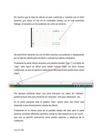 De manera que la hoja de cálculo es gran cuadrícula y nosotros con el ratón
tenemos que hacer un clic en el cuadradito (celda), en el cual queremos
trabajar, si hacemos un clic podemos ver como se remarca

De esta forma haciendo clic con el ratón nosotros nos podemos ir desplazando
por la hoja de cálculo para introducir y calcular los valores necesarios.
Finalmente la parte inferior tenemos una pestaña titulada “hoja 1” y el signo de
“mas”, éste signo se utiliza para añadir nuevas hojas, es decir nuevas
cuadrículas, ya que un ejercicio realizado en Microsoft Excel puede tener varias
hojas.

Por ejemplo podemos tener una para introducir los datos de “clientes”,
podemos tener otra para introducir los “artículos”, otra para “albaranes”, etc.
En la parte izquierda está la palabra “listo”, quiere decir que Excel esta
esperado a que introduzcamos valores de cálculo.
Finalmente en la misma zona de la pantalla debajo del todo pero la parte
derecha, tenemos diferentes opciones, donde la más habitual es la de “zoom”,
que nos va permitir acercarnos como podéis observar o alejarnos de la
cuadrícula

Página 9 de 102

 