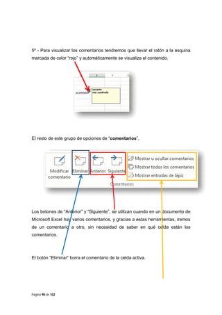 5º - Para visualizar los comentarios tendremos que llevar el ratón a la esquina
marcada de color “rojo” y automáticamente se visualiza el contenido.

El resto de este grupo de opciones de “comentarios”,

Los botones de “Anterior” y “Siguiente”, se utilizan cuando en un documento de
Microsoft Excel hay varios comentarios, y gracias a estas herramientas, iremos
de un comentario a otro, sin necesidad de saber en qué celda están los
comentarios.

El botón “Eliminar” borra el comentario de la celda activa.

Página 90 de 102

 