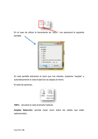 En el caso de utilizar la herramienta de “zoom”, nos aparecerá la siguiente
pantalla,

En esta pantalla activamos el zoom que nos interesa, pulsamos “aceptar” y
automáticamente la vista el ejercicio se adapta al mismo.
El resto de opciones,

100% : devuelve la vista al tamaño habitual.
Ampliar Selección: permite hacer zoom sobre las celdas que están
seleccionados.

Página 97 de 102

 
