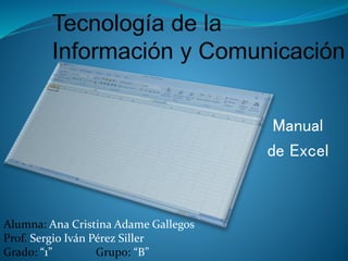 Manual
de Excel
Alumna: Ana Cristina Adame Gallegos
Prof. Sergio Iván Pérez Siller
Grado: “1” Grupo: “B”
 
