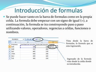 Introducción de formulas
 Se puede hacer tanto en la barra de formulas como en la propia
celda. La formula debe empezar con un signo de igual (=), a
continuación, la formula se ira construyendo paso a paso
utilizando valores, operadores, regencias a celdas, funciones o
nombres.
Vista desde la barra de
formulas, la formula que se
esta ingresando.
Ingresado de la formula
vista desde la celda donde
es introducida.
 