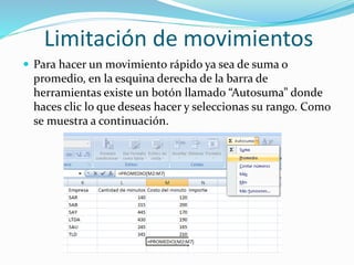 Limitación de movimientos
 Para hacer un movimiento rápido ya sea de suma o
promedio, en la esquina derecha de la barra de
herramientas existe un botón llamado “Autosuma” donde
haces clic lo que deseas hacer y seleccionas su rango. Como
se muestra a continuación.
 