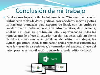 Conclusión de mi trabajo
 Excel es una hoja de cálculo bajo ambiente Windows que permite
trabajar con tablas de datos, gráficos, bases de datos, macros, y otras
aplicaciones avanzadas para expertos de Excel, con las cuales se
pueden realizar trabajos en el área administrativa, de Ingeniería,
análisis de líneas de producción, etc. , aprovechando todas las
ventajas que le ofrece al usuario manejar paquetes bajo ambiente
Windows, como son la amigabilidad del editor de trabajos, las
ayudas que ofrece Excel, la utilización teclas rápidas o combinadas
para la ejecución de acciones y/o comandos del paquete, el uso del
ratón para mayor movilización dentro del área del editor de Excel.
 
