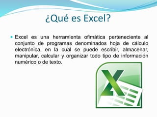 ¿Qué es Excel?
 Excel es una herramienta ofimática perteneciente al
conjunto de programas denominados hoja de cálculo
electrónica, en la cual se puede escribir, almacenar,
manipular, calcular y organizar todo tipo de información
numérico o de texto.
 