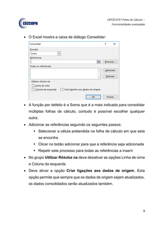 UFCD 0757 Folha de Cálculo –
Funcionalidades avançadas
9
 O Excel mostra a caixa de diálogo Consolidar:
 A função por defeito é a Soma que é a mais indicada para consolidar
múltiplas folhas de cálculo, contudo é possível escolher qualquer
outra.
 Adicionar as referências seguindo os seguintes passos:
 Selecionar a célula pretendida na folha de cálculo em que esta
se encontra
 Clicar no botão adicionar para que a referência seja adicionada
 Repetir este processo para todas as referências a inserir
 No grupo Utilizar Rótulos na deve desativar as opções Linha de cima
e Coluna da esquerda
 Deve ativar a opção Criar ligações aos dados de origem. Esta
opção permite que sempre que os dados de origem sejam atualizados,
os dados consolidados serão atualizados também.
 