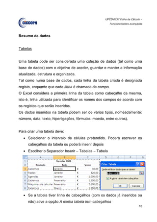 UFCD 0757 Folha de Cálculo –
Funcionalidades avançadas
10
Resumo de dados
Tabelas
Uma tabela pode ser considerada uma coleção de dados (tal como uma
base de dados) com o objetivo de aceder, guardar e manter a informação
atualizada, estrutura e organizada.
Tal como numa base de dados, cada linha da tabela criada é designada
registo, enquanto que cada linha é chamada de campo.
O Excel considera a primeira linha da tabela como cabeçalho da mesma,
isto é, linha utilizada para identificar os nomes dos campos de acordo com
os registos que serão inseridos.
Os dados inseridos na tabela podem ser de vários tipos, nomeadamente:
número, data, texto, hiperligações, fórmulas, moeda, entre outros).
Para criar uma tabela deve:
 Selecionar o intervalo de células pretendido. Poderá escrever os
cabeçalhos da tabela ou poderá inserir depois
 Escolher o Separador Inserir – Tabelas – Tabela
 Se a tabela tiver linha de cabeçalhos (com os dados já inseridos ou
não) ative a opção A minha tabela tem cabeçalhos
 