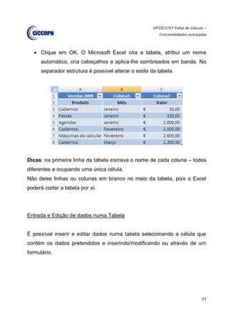 UFCD 0757 Folha de Cálculo –
Funcionalidades avançadas
11
 Clique em OK. O Microsoft Excel cria a tabela, atribui um nome
automático, cria cabeçalhos e aplica-lhe sombreados em banda. No
separador estrutura é possível alterar o estilo da tabela.
Dicas: na primeira linha da tabela escreva o nome de cada coluna – todos
diferentes e ocupando uma única célula.
Não deixe linhas ou colunas em branco no meio da tabela, pois o Excel
poderá cortar a tabela por aí.
Entrada e Edição de dados numa Tabela
É possível inserir e editar dados numa tabela selecionando a célula que
contém os dados pretendidos e inserindo/modificando ou através de um
formulário.
 