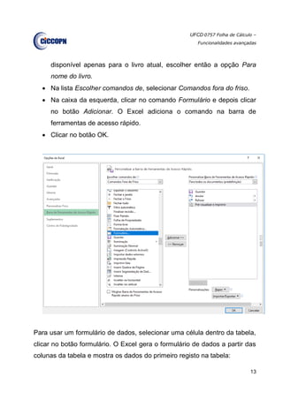 UFCD 0757 Folha de Cálculo –
Funcionalidades avançadas
13
disponível apenas para o livro atual, escolher então a opção Para
nome do livro.
 Na lista Escolher comandos de, selecionar Comandos fora do friso.
 Na caixa da esquerda, clicar no comando Formulário e depois clicar
no botão Adicionar. O Excel adiciona o comando na barra de
ferramentas de acesso rápido.
 Clicar no botão OK.
Para usar um formulário de dados, selecionar uma célula dentro da tabela,
clicar no botão formulário. O Excel gera o formulário de dados a partir das
colunas da tabela e mostra os dados do primeiro registo na tabela:
 