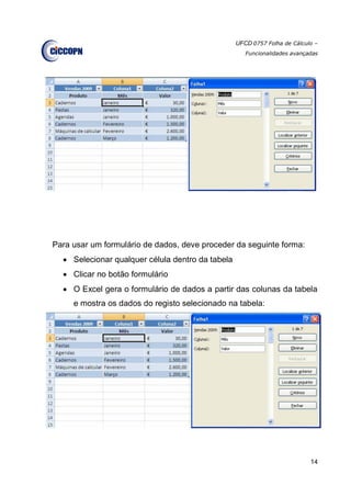 UFCD 0757 Folha de Cálculo –
Funcionalidades avançadas
14
Para usar um formulário de dados, deve proceder da seguinte forma:
 Selecionar qualquer célula dentro da tabela
 Clicar no botão formulário
 O Excel gera o formulário de dados a partir das colunas da tabela
e mostra os dados do registo selecionado na tabela:
 