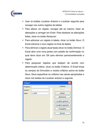 UFCD 0757 Folha de Cálculo –
Funcionalidades avançadas
15
 Usar os botões Localizar Anterior e Localizar seguinte para
navegar nos outros registos da tabela
 Para alterar um registo, navegar até ao mesmo, fazer as
alterações e carregar em Enter. Para desfazer as alterações
feitas, clicar no botão Restaurar.
 Para adicionar um registo à tabela, clicar no botão Novo. O
Excel adiciona o novo registo no final da tabela
 Para eliminar o registo atual basta clicar no botão Eliminar. O
Excel abre uma nova janela com pedido de confirmação no
qual deve clicar em OK para eliminar permanentemente o
registo.
 Para pesquisar registos que estejam de acordo com
determinado critério, clicar no botão Critérios. O Excel limpa
os campos do formulário e mostra critérios acima do botão
Novo. Deve especificar os critérios nas caixas apropriadas e
clicar nos botões de Localizar anterior e seguinte.
 