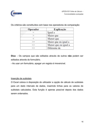UFCD 0757 Folha de Cálculo –
Funcionalidades avançadas
16
Os critérios são constituídos com base nos operadores de comparação:
Dica: - Os campos que são editados através de outros não podem ser
editados através do formulário.
- Ao usar um formulário, apagar um registo é irreversível.
Inserção de subtotais
O Excel coloca à disposição do utilizador a opção de cálculo de subtotais
para um dado intervalo de dados, inserindo linhas para os valores de
subtotais calculados. Esta função é apenas possível depois dos dados
serem ordenados.
 