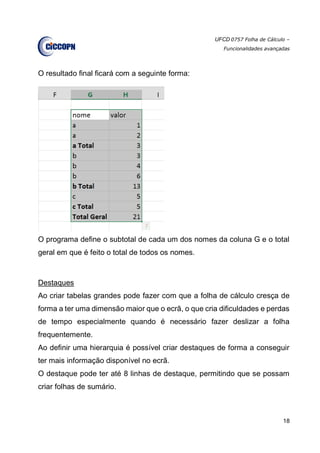UFCD 0757 Folha de Cálculo –
Funcionalidades avançadas
18
O resultado final ficará com a seguinte forma:
O programa define o subtotal de cada um dos nomes da coluna G e o total
geral em que é feito o total de todos os nomes.
Destaques
Ao criar tabelas grandes pode fazer com que a folha de cálculo cresça de
forma a ter uma dimensão maior que o ecrã, o que cria dificuldades e perdas
de tempo especialmente quando é necessário fazer deslizar a folha
frequentemente.
Ao definir uma hierarquia é possível criar destaques de forma a conseguir
ter mais informação disponível no ecrã.
O destaque pode ter até 8 linhas de destaque, permitindo que se possam
criar folhas de sumário.
 