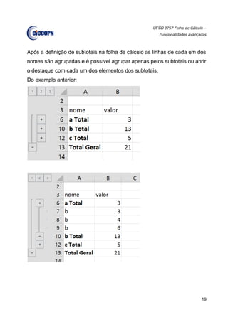 UFCD 0757 Folha de Cálculo –
Funcionalidades avançadas
19
Após a definição de subtotais na folha de cálculo as linhas de cada um dos
nomes são agrupadas e é possível agrupar apenas pelos subtotais ou abrir
o destaque com cada um dos elementos dos subtotais.
Do exemplo anterior:
 