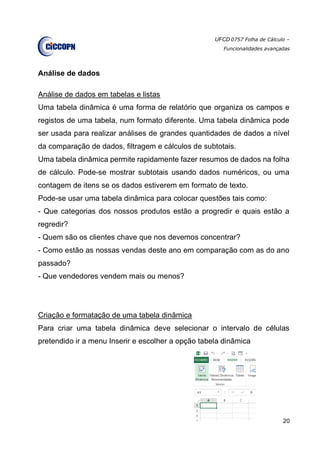 UFCD 0757 Folha de Cálculo –
Funcionalidades avançadas
20
Análise de dados
Análise de dados em tabelas e listas
Uma tabela dinâmica é uma forma de relatório que organiza os campos e
registos de uma tabela, num formato diferente. Uma tabela dinâmica pode
ser usada para realizar análises de grandes quantidades de dados a nível
da comparação de dados, filtragem e cálculos de subtotais.
Uma tabela dinâmica permite rapidamente fazer resumos de dados na folha
de cálculo. Pode-se mostrar subtotais usando dados numéricos, ou uma
contagem de itens se os dados estiverem em formato de texto.
Pode-se usar uma tabela dinâmica para colocar questões tais como:
- Que categorias dos nossos produtos estão a progredir e quais estão a
regredir?
- Quem são os clientes chave que nos devemos concentrar?
- Como estão as nossas vendas deste ano em comparação com as do ano
passado?
- Que vendedores vendem mais ou menos?
Criação e formatação de uma tabela dinâmica
Para criar uma tabela dinâmica deve selecionar o intervalo de células
pretendido ir a menu Inserir e escolher a opção tabela dinâmica
 