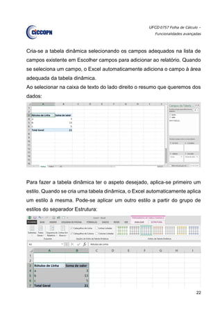 UFCD 0757 Folha de Cálculo –
Funcionalidades avançadas
22
Cria-se a tabela dinâmica selecionando os campos adequados na lista de
campos existente em Escolher campos para adicionar ao relatório. Quando
se seleciona um campo, o Excel automaticamente adiciona o campo à área
adequada da tabela dinâmica.
Ao selecionar na caixa de texto do lado direito o resumo que queremos dos
dados:
Para fazer a tabela dinâmica ter o aspeto desejado, aplica-se primeiro um
estilo. Quando se cria uma tabela dinâmica, o Excel automaticamente aplica
um estilo à mesma. Pode-se aplicar um outro estilo a partir do grupo de
estilos do separador Estrutura:
 