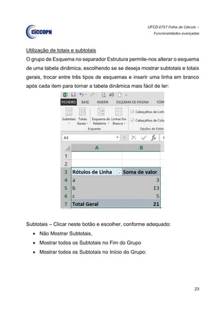 UFCD 0757 Folha de Cálculo –
Funcionalidades avançadas
23
Utilização de totais e subtotais
O grupo de Esquema no separador Estrutura permite-nos alterar o esquema
de uma tabela dinâmica, escolhendo se se deseja mostrar subtotais e totais
gerais, trocar entre três tipos de esquemas e inserir uma linha em branco
após cada item para tornar a tabela dinâmica mais fácil de ler:
Subtotais – Clicar neste botão e escolher, conforme adequado:
 Não Mostrar Subtotais,
 Mostrar todos os Subtotais no Fim do Grupo
 Mostrar todos os Subtotais no Início do Grupo:
 