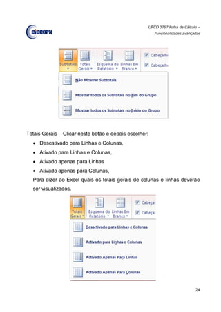 UFCD 0757 Folha de Cálculo –
Funcionalidades avançadas
24
Totais Gerais – Clicar neste botão e depois escolher:
 Descativado para Linhas e Colunas,
 Ativado para Linhas e Colunas,
 Ativado apenas para Linhas
 Ativado apenas para Colunas,
Para dizer ao Excel quais os totais gerais de colunas e linhas deverão
ser visualizados.
 