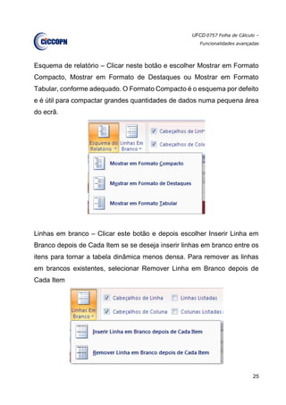 UFCD 0757 Folha de Cálculo –
Funcionalidades avançadas
25
Esquema de relatório – Clicar neste botão e escolher Mostrar em Formato
Compacto, Mostrar em Formato de Destaques ou Mostrar em Formato
Tabular, conforme adequado. O Formato Compacto é o esquema por defeito
e é útil para compactar grandes quantidades de dados numa pequena área
do ecrã.
Linhas em branco – Clicar este botão e depois escolher Inserir Linha em
Branco depois de Cada Item se se deseja inserir linhas em branco entre os
itens para tornar a tabela dinâmica menos densa. Para remover as linhas
em brancos existentes, selecionar Remover Linha em Branco depois de
Cada Item
 