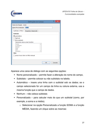 UFCD 0757 Folha de Cálculo –
Funcionalidades avançadas
27
Aparece uma caixa de diálogo com as seguintes opções:
 Nome personalizado – permite fazer a alteração do nome do campo.
 Subtotais – permite colocar ou não subtotais na tabela.
 Automático – insere uma linha com o subtotal sob os dados; se o
campo selecionado for um campo da linha ou coluna externa, usa a
mesma função que o campo de dados.
 Nenhum – não coloca subtotais
 Personalizado – para calcular mais do que um subtotal (como, por
exemplo, a soma e a média).
o Selecionar na opção Personalizado a função SOMA e a função
MÉDIA, fazendo um clique sobre as mesmas:
 