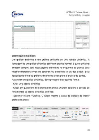 UFCD 0757 Folha de Cálculo –
Funcionalidades avançadas
28
Elaboração de gráficos
Um gráfico dinâmico é um gráfico derivado de uma tabela dinâmica. A
vantagem de um gráfico dinâmico sobre um gráfico normal, é que é possível
arrastar campos para localizações diferentes no esquema do gráfico para
mostrar diferentes níveis de detalhes ou diferentes vistas dos dados. Esta
flexibilidade torna os gráficos dinâmicos ideais para a análise de dados.
Para criar um gráfico dinâmico, deve proceder da seguinte forma:
- Criar uma tabela dinâmica
- Clicar em qualquer sítio da tabela dinâmica. O Excel adiciona a secção de
ferramentas da tabela dinâmica ao Friso.
- Escolher Inserir / Gráfico. O Excel mostra a caixa de diálogo de inserir
gráfico dinâmico:
 