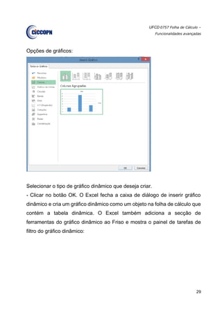 UFCD 0757 Folha de Cálculo –
Funcionalidades avançadas
29
Opções de gráficos:
Selecionar o tipo de gráfico dinâmico que deseja criar.
- Clicar no botão OK. O Excel fecha a caixa de diálogo de inserir gráfico
dinâmico e cria um gráfico dinâmico como um objeto na folha de cálculo que
contém a tabela dinâmica. O Excel também adiciona a secção de
ferramentas do gráfico dinâmico ao Friso e mostra o painel de tarefas de
filtro do gráfico dinâmico:
 