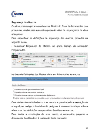 UFCD 0757 Folha de Cálculo –
Funcionalidades avançadas
32
Segurança das Macros
Os vírus podem agarrar-se às Macros. Dentro do Excel há ferramentas que
podem ser usadas para a respetiva proteção (além de um programa de vírus
adequado).
Para especificar as definições de segurança das macros, proceder da
seguinte forma:
- Selecionar Segurança de Macros, no grupo Código, do separador
Programador.
Na área de Definições das Macros clicar em Ativar todas as macros
Quando terminar o trabalho com as macros e para impedir a execução de
um qualquer código potencialmente perigoso, é recomendável que volte a
ativar uma das definições que permitem desativar as macros.
Para iniciar a construção de uma macro, é necessário preparar o
documento, habilitando-o à realização deste comando:
 