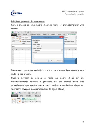 UFCD 0757 Folha de Cálculo –
Funcionalidades avançadas
35
Criação e gravação de uma macro
Para a criação de uma macro, clicar no menu programador/gravar uma
macro:
Neste menu, pode ser definido o nome a dar à macro bem como o local
onde vai ser gravada.
Quando terminar de colocar o nome da macro, clique em ok.
Automaticamente começa a gravação da sua macro! Faça todo
procedimento que deseja que a macro realize e ao finalizar clique em
Terminar Gravação (no quadrado azul da figura abaixo)
 