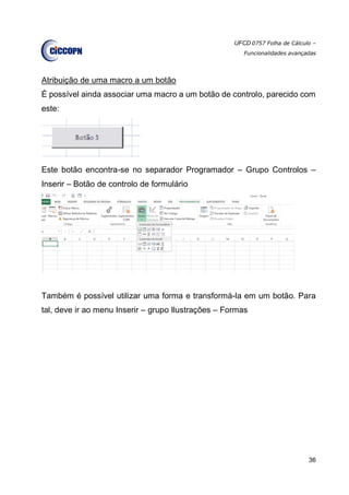 UFCD 0757 Folha de Cálculo –
Funcionalidades avançadas
36
Atribuição de uma macro a um botão
É possível ainda associar uma macro a um botão de controlo, parecido com
este:
Este botão encontra-se no separador Programador – Grupo Controlos –
Inserir – Botão de controlo de formulário
Também é possível utilizar uma forma e transformá-la em um botão. Para
tal, deve ir ao menu Inserir – grupo Ilustrações – Formas
 