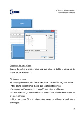 UFCD 0757 Folha de Cálculo –
Funcionalidades avançadas
38
Execução de uma macro
Depois de atribuir a macro, cada vez que clicar no botão, o comando da
macro vai ser executado.
Eliminar uma macro
Se se desejar eliminar uma macro existente, proceder da seguinte forma:
- Abrir o livro que contém a macro que se pretende eliminar
- No separador Programador, grupo Código, clicar em Macros
- Na caixa de diálogo Nome da macro, selecionar o nome da macro que se
pretende eliminar
- Clicar no botão Eliminar. Surge uma caixa de diálogo a confirmar a
eliminação.
 
