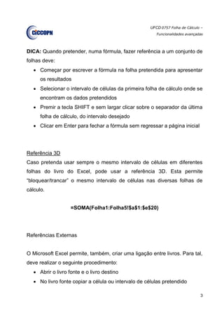 UFCD 0757 Folha de Cálculo –
Funcionalidades avançadas
3
DICA: Quando pretender, numa fórmula, fazer referência a um conjunto de
folhas deve:
 Começar por escrever a fórmula na folha pretendida para apresentar
os resultados
 Selecionar o intervalo de células da primeira folha de cálculo onde se
encontram os dados pretendidos
 Premir a tecla SHIFT e sem largar clicar sobre o separador da última
folha de cálculo, do intervalo desejado
 Clicar em Enter para fechar a fórmula sem regressar a página inicial
Referência 3D
Caso pretenda usar sempre o mesmo intervalo de células em diferentes
folhas do livro do Excel, pode usar a referência 3D. Esta permite
“bloquear/trancar” o mesmo intervalo de células nas diversas folhas de
cálculo.
=SOMA(Folha1:Folha5!$a$1:$e$20)
Referências Externas
O Microsoft Excel permite, também, criar uma ligação entre livros. Para tal,
deve realizar o seguinte procedimento:
 Abrir o livro fonte e o livro destino
 No livro fonte copiar a célula ou intervalo de células pretendido
 