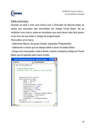 UFCD 0757 Folha de Cálculo –
Funcionalidades avançadas
39
Editar uma macro
Quando se está a criar uma macro com o Gravador de Macros todas as
ações que executam são convertidas em código Visual Basic. Se se
modificar uma macro, pode-se considerar que será talvez mais fácil gravá-
la de novo do que editar o código de programação.
Para editar uma macro:
- Selecionar Macro, do grupo Código, separador Programador.
- Selecionar a macro que se deseja editar e clicar no botão Editar.
- Surge uma nova janela, onde à direita, mostra o respetivo código em Visual
Basic que foi gerado pela macro criada:
 