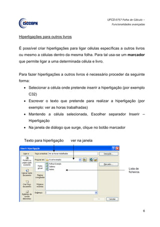 UFCD 0757 Folha de Cálculo –
Funcionalidades avançadas
6
Hiperligações para outros livros
É possível criar hiperligações para ligar células específicas a outros livros
ou mesmo a células dentro da mesma folha. Para tal usa-se um marcador
que permite ligar a uma determinada célula e livro.
Para fazer hiperligações a outros livros é necessário proceder da seguinte
forma:
 Selecionar a célula onde pretende inserir a hiperligação (por exemplo
C32)
 Escrever o texto que pretende para realizar a hiperligação (por
exemplo: ver as horas trabalhadas)
 Mantendo a célula selecionada, Escolher separador Inserir –
Hiperligação
 Na janela de diálogo que surge, clique no botão marcador
Texto para hiperligação ver na janela
 