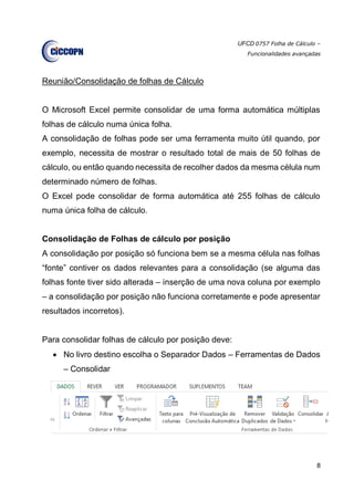 UFCD 0757 Folha de Cálculo –
Funcionalidades avançadas
8
Reunião/Consolidação de folhas de Cálculo
O Microsoft Excel permite consolidar de uma forma automática múltiplas
folhas de cálculo numa única folha.
A consolidação de folhas pode ser uma ferramenta muito útil quando, por
exemplo, necessita de mostrar o resultado total de mais de 50 folhas de
cálculo, ou então quando necessita de recolher dados da mesma célula num
determinado número de folhas.
O Excel pode consolidar de forma automática até 255 folhas de cálculo
numa única folha de cálculo.
Consolidação de Folhas de cálculo por posição
A consolidação por posição só funciona bem se a mesma célula nas folhas
“fonte” contiver os dados relevantes para a consolidação (se alguma das
folhas fonte tiver sido alterada – inserção de uma nova coluna por exemplo
– a consolidação por posição não funciona corretamente e pode apresentar
resultados incorretos).
Para consolidar folhas de cálculo por posição deve:
 No livro destino escolha o Separador Dados – Ferramentas de Dados
– Consolidar
 