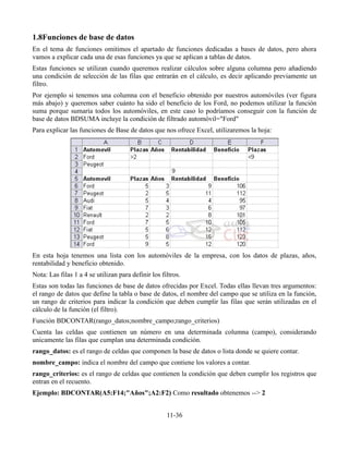 1.8Funciones de base de datos
En el tema de funciones omitimos el apartado de funciones dedicadas a bases de datos, pero ahora
vamos a explicar cada una de esas funciones ya que se aplican a tablas de datos.
Estas funciones se utilizan cuando queremos realizar cálculos sobre alguna columna pero añadiendo
una condición de selección de las filas que entrarán en el cálculo, es decir aplicando previamente un
filtro.
Por ejemplo si tenemos una columna con el beneficio obtenido por nuestros automóviles (ver figura
más abajo) y queremos saber cuánto ha sido el beneficio de los Ford, no podemos utilizar la función
suma porque sumaría todos los automóviles, en este caso lo podríamos conseguir con la función de
base de datos BDSUMA incluye la condición de filtrado automóvil="Ford"
Para explicar las funciones de Base de datos que nos ofrece Excel, utilizaremos la hoja:




En esta hoja tenemos una lista con los automóviles de la empresa, con los datos de plazas, años,
rentabilidad y beneficio obtenido.
Nota: Las filas 1 a 4 se utilizan para definir los filtros.
Estas son todas las funciones de base de datos ofrecidas por Excel. Todas ellas llevan tres argumentos:
el rango de datos que define la tabla o base de datos, el nombre del campo que se utiliza en la función,
un rango de criterios para indicar la condición que deben cumplir las filas que serán utilizadas en el
cálculo de la función (el filtro).
Función BDCONTAR(rango_datos;nombre_campo;rango_criterios)
Cuenta las celdas que contienen un número en una determinada columna (campo), considerando
unicamente las filas que cumplan una determinada condición.
rango_datos: es el rango de celdas que componen la base de datos o lista donde se quiere contar.
nombre_campo: indica el nombre del campo que contiene los valores a contar.
rango_criterios: es el rango de celdas que contienen la condición que deben cumplir los registros que
entran en el recuento.
Ejemplo: BDCONTAR(A5:F14;"Años";A2:F2) Como resultado obtenemos --> 2


                                                     11-36
 
