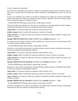 Cómo se forman las condiciones?
Para formar las condiciones que vayamos a utilizar en el parámetro rango_criterios, debemos reservar
una zona en nuestra hoja de cálculo para dichas condiciones (preferiblemente antes de la base de
datos).
En esta zona tendremos que escribir en una fila los nombres de los campos de la hoja de cálculoPara
realizar una operación en toda una columna de la base de datos, introduzca una línea en blanco debajo
de los nombres de campo en el rango de criterios
 Función BDCONTARA(rango_datos;nombre_campo;rango_criterios)
Cuenta las celdas que contienen un valor (que no sea blanco) en una determinada columna (campo),
considerando unicamente las filas que cumplan una determinada condición.
rango_datos: es el rango de celdas que componen la base de datos o lista.
nombre_campo: indica el nombre del campo que se utiliza en la función.
rango_criterios: es el rango de celdas que contienen la condición que deben cumplir los registros que
entran en el cálculo.
Ejemplo: BDCONTAR(A5:F14;"Años";A2:F2) Como resultado obtenemos --> 2
En nuestro caso esta función tendría el mismo resultado que la anterior, pues en la columna años todos
los registros tienen completos sus datos.
 Función BDMAX(rango_datos;nombre_campo;rango_criterios)
Devuelve el valor máximo encontrado en una determinada columna (campo), considerando unicamente
las filas que cumplan una determinada condición.
rango_datos: es el rango de celdas que componen la base de datos o lista.
nombre_campo: indica el nombre del campo que contiene los valores a utilizar en el cálculo.
rango_criterios: es el rango de celdas que contienen la condición que deben cumplir los registros que
entran en el cálculo.
Ejemplo: BDMAX(A5:F14;"Beneficio";A1:A3) Como resultado obtenemos --> 123
 Función BDMIN(rango_datos;nombre_campo;rango_criterios)
Devuelve el valor mínimo encontrado en una determinada columna (campo), considerando unicamente
las filas que cumplan una determinada condición.
rango_datos: es el rango de celdas que componen la base de datos o lista.
nombre_campo: indica el nombre del campo que contiene los valores a utilizar en el cálculo.
rango_criterios: es el rango de celdas que contienen la condición que deben cumplir los registros que
entran en el cálculo.
Ejemplo: BDMIN(A5:F14;"Beneficio";A1:A3) Como resultado obtenemos --> 105
 Función BDPRODUCTO(rango_datos;nombre_campo;rango_criterios)
Devuelve el producto de los valores encontrados en una determinada columna (campo), considerando
unicamente las filas que cumplan una determinada condición.


                                                12-36
 