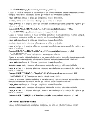 Función BDVAR(rango_datos;nombre_campo;rango_criterios)
Calcula la varianza basándose en una muestra de los valores contenidos en una determinada columna
(campo), considerando unicamente las filas que cumplan una determinada condición.
rango_datos: es el rango de celdas que componen la base de datos o lista.
nombre_campo: indica el nombre del campo que se utiliza en la función.
rango_criterios: es el rango de celdas que contienen la condición que deben cumplir los registros que
entran en el cálculo.
Ejemplo: BDVAR(A5:F14;"Beneficio";A1:A2) Como resultado obtenemos --> 70,33
 Función BDVARP(rango_datos;nombre_campo;rango_criterios)
Calcula la varianza basándose en todos los valores contenidos en una determinada columna (campo),
considerando unicamente las filas que cumplan una determinada condición.
rango_datos: es el rango de celdas que componen la base de datos o lista.
nombre_campo: indica el nombre del campo que se utiliza en la función.
rango_criterios: es el rango de celdas que contienen la condición que deben cumplir los registros que
entran en el cálculo.
Ejemplo: BDVARP(A5:F14;"Beneficio";A1:A2) Como resultado obtenemos --> 46,88
 Función BDDESVEST(rango_datos;nombre_campo;rango_criterios)
Calcula la desviación estándar basándose en una muestra de los valores contenidos en una determinada
columna (campo), considerando unicamente las filas que cumplan una determinada condición.
rango_datos: es el rango de celdas que componen la base de datos o lista.
nombre_campo: indica el nombre del campo que contiene los valores a utilizar en el cálculo.
rango_criterios: es el rango de celdas que contienen la condición que deben cumplir los registros que
entran en el cálculo.
Ejemplo: BDDESVEST(A5:F14;"Beneficio";A1:A3) Como resultado obtenemos --> 8,10
 Función BDDESVESTP(rango_datos;nombre_campo;rango_criterios)
Calcula la desviación estándar basándose en todos los valores contenidos en una determinada columna
(campo), considerando unicamente las filas que cumplan una determinada condición.
rango_datos: es el rango de celdas que componen la base de datos o lista.
nombre_campo: indica el nombre del campo que contiene los valores a utilizar en el cálculo.
rango_criterios: es el rango de celdas que contienen la condición que deben cumplir los registros que
entran en el cálculo.
Ejemplo: BDDESVESTP(A5:F14;"Beneficio";A1:F3) Como resultado obtenemos --> 7,15


1.9Crear un resumen de datos
Cuando hablamos de crear un resumen de los datos de una tabla nos estamos refiriendo a crear


                                                14-36
 