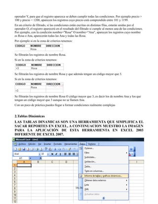 operador Y, para que el registro aparezca se deben cumplir todas las condiciones. Por ejemplo precio >
100 y precio < 1200, aparecen los registros cuyo precio está comprendido entre 101 y 1199.
En un criterio de filtrado, si las condiciones están escritas en distintas filas, estarán unidas por el
operador O, el registro aparecerá en el resultado del filtrado si cumple al menos una de las condiciones.
Por ejemplo, con la condición nombre="Rosa" O nombre="Ana", aparecen los registros cuyo nombre
es Rosa o Ana, aparecerán todas las Ana y todas las Rosa.
Por ejemplo si en la zona de criterios tenemos:



Se filtrarán los registros de nombre Rosa.
Si en la zona de criterios tenemos:



Se filtrarán los registros de nombre Rosa y que además tengan un código mayor que 3.
Si en la zona de criterios tenemos:




Se filtrarán los registros de nombre Rosa O código mayor que 3, es decir los de nombre Ana y los que
tengan un código mayor que 3 aunque no se llamen Ana.
Con un poco de práctica puedes llegar a formar condiciones realmente complejas


2.Tablas Dinámicas
LAS TABLAS DINAMICAS SON UNA HERRAMIENTA QUE SIMPLIFICA EL
SACAR REPORTES EN EXCEL, A CONTINUACION MUESTRO LA IMAGEN
PARA LA APLICACIÓN DE ESTA HERRAMIENTA EN EXCEL 2003
DIFERENTE DE EXCEL 2007.




                                                  16-36
 