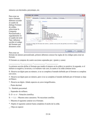 números con decimales, porcentajes, etc.


Para crear un
nuevo formato
debemos acceder
al cuadro de
diálogo Formato
de celdas,
seleccionar la
Categoría:
Personalizada y
seguidamente en
el cuadro de texto
Tipo: debemos
escribir el código
del formato que
deseamos crear.


Para crear un
formato de número personalizado, primero debemos conocer las reglas de los códigos para crear un
formato.
El formato se compone de cuatro secciones separadas por ; (punto y coma).
____________ ;____________ ; ____________ ; ____________
La primera sección define el formato que tendrá el número en la celda si es positivo; la segunda, si el
número es negativo, la tercera, si el número vale cero; la cuarta si la celda contiene texto.
0 : Reserva un dígito para un número, si no se completa el tamaño definido por el formato se completa
con ceros.
# : Reserva un dígito para un número, pero si no se completa el tamaño definido por el formato se deja
en blanco.
? : Reserva un dígito. Añade espacios en ceros insignificantes.
. : Punto decimal.
% : Símbolo porcentual.
, : Separador de millares.
E- E+ e- e+ : Notación científica.
$ - + / ( ) : : Muestra estos caracteres. No necesitan comillas.
 : Muestra el siguiente carácter en el formato.
* : Repite el siguiente carácter hasta completar el ancho de la celda.
_ : Deja un espacio


                                                   23-36
 