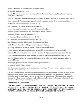 "texto" : Muestra el texto escrito entre la comillas dobles.
@ : Espacio reservado para texto.
[color] : Muestra el carácter en el color especificado. Puede ser Negro, Azul, Cian, Verde, Magenta,
Verde, Rojo y Amarillo.
[color n] : Muestra el correspondiente color de la paleta de colores, n puede ser un número entre 0 y 56.
[valor condición] : Permite escoger tu propio criterio para cada sección de un formato numérico.
m : Muestra el mes como número sin ceros (1-12).
mm : Muestra el mes como número con ceros (01-12).
mmm : Muestra el nombre del mes como abreviación (Ene, Feb).
mmmm : Muestra el nombre del mes por completo (Enero, Febrero).
mmmmm : Muestra la inicial del mes (E, F).
d : Muestra el día como número sin ceros (1-31).
dd : Muestra el día como número con ceros (01-31).
ddd : Muestra el nombre del día como abreviación (Lun, Mar).
dddd : Muestra el nombre del día por completo (Lunes, Martes).
yy o yyyy : Muestra el año en dos dígitos (00-99) o cuatro (1900-9999).
h o hh : Muestra la hora como números sin ceros (0-23) o como números con ceros (00-23).
m o mm : Muestra los minútos como números sin ceros (0-59) o como números con ceros (00-59).
s o ss : Muestra los segundos como números sin ceros (0-59) o como números con ceros (00-59).
AM/PM : Muestra la hora en formato de 12 horas, si no se indica esta opción se muestra la hora en
formato 24 horas.
Por ejemplo, puedes utilizar el siguiente formato personalizado:
€#,##[Verde];(0,00€)[Rojo];"Cero";""
Este formato contiene cuatro secciones separadas por el signo de punto y coma y utiliza un formato
diferente para cada sección.
Con este formato estamos indicando que los números positivos (1ªsección) se escriben en verde, llevan
el signo del euro delante, no se muestran los ceros no significativos y solo se muestran 2 decimales
(#.##); los números negativos se escriben en rojo, entre paréntesis con el € detrás y con dos decimales
siempre; los valores cero se sustituyen por la palabra cero y los textos por la cadena nula, es decir que
si en la celda hay texto, ese texto desaparecerá.
3.3El Formato Condicional
LOS FORMATOS PERSONALIZADOS SON DE DEMASIADA UTILIDAD CUANDO
MANEJAMOS ALGUNA CONDICION Y ARROJE EL RESULTADO DE FORMA
AUTOMATICA SIN RODEOS, EL ACCESO A ESTA APLICACIÓN EN EXCEL 2003 ES
DISTINTA A EXCEL 2007, LO PRESENTAMOS EN LA SIGUIENTE VENTANA.



                                                   24-36
 
