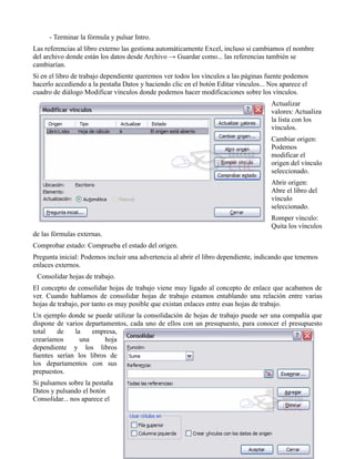 - Terminar la fórmula y pulsar Intro.
Las referencias al libro externo las gestiona automáticamente Excel, incluso si cambiamos el nombre
del archivo donde están los datos desde Archivo → Guardar como... las referencias también se
cambiarían.
Si en el libro de trabajo dependiente queremos ver todos los vínculos a las páginas fuente podemos
hacerlo accediendo a la pestaña Datos y haciendo clic en el botón Editar vínculos... Nos aparece el
cuadro de diálogo Modificar vínculos donde podemos hacer modificaciones sobre los vínculos.
                                                                                     Actualizar
                                                                                     valores: Actualiza
                                                                                     la lista con los
                                                                                     vínculos.
                                                                                     Cambiar origen:
                                                                                     Podemos
                                                                                     modificar el
                                                                                     origen del vínculo
                                                                                     seleccionado.
                                                                                     Abrir origen:
                                                                                     Abre el libro del
                                                                                     vínculo
                                                                                     seleccionado.
                                                                                     Romper vínculo:
                                                                                     Quita los vínculos
de las fórmulas externas.
Comprobar estado: Comprueba el estado del origen.
Pregunta inicial: Podemos incluir una advertencia al abrir el libro dependiente, indicando que tenemos
enlaces externos.
 Consolidar hojas de trabajo.
El concepto de consolidar hojas de trabajo viene muy ligado al concepto de enlace que acabamos de
ver. Cuando hablamos de consolidar hojas de trabajo estamos entablando una relación entre varias
hojas de trabajo, por tanto es muy posible que existan enlaces entre esas hojas de trabajo.
Un ejemplo donde se puede utilizar la consolidación de hojas de trabajo puede ser una compañía que
dispone de varios departamentos, cada uno de ellos con un presupuesto, para conocer el presupuesto
total   de    la    empresa,
crearíamos      una      hoja
dependiente y los libros
fuentes serían los libros de
los departamentos con sus
prepuestos.
Si pulsamos sobre la pestaña
Datos y pulsando el botón
Consolidar... nos aparece el


                                                 29-36
 