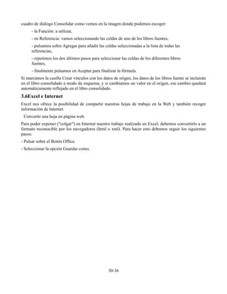 cuadro de diálogo Consolidar como vemos en la imagen donde podemos escoger:
      - la Función: a utilizar,
      - en Referencia: vamos seleccionando las celdas de uno de los libros fuentes,
      - pulsamos sobre Agregar para añadir las celdas seleccionadas a la lista de todas las
      referencias,
      - repetimos los dos últimos pasos para seleccionar las celdas de los diferentes libros
      fuentes,
      - finalmente pulsamos en Aceptar para finalizar la fórmula.
Si marcamos la casilla Crear vínculos con los datos de origen, los datos de los libros fuente se incluirán
en el libro consolidado a modo de esquema, y si cambiamos un valor en el origen, ese cambio quedará
automáticamente reflejado en el libro consolidado.
3.6Excel e Internet
Excel nos ofrece la posibilidad de compartir nuestras hojas de trabajo en la Web y también recoger
información de Internet.
 Convertir una hoja en página web.
Para poder exponer ("colgar") en Internet nuestro trabajo realizado en Excel, debemos convertirlo a un
formato reconocible por los navegadores (html o xml). Para hacer esto debemos seguir los siguientes
pasos:
- Pulsar sobre el Botón Office.
- Seleccionar la opción Guardar como.




                                                  30-36
 