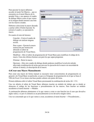 Para ejecutar la macro debemos
acceder al menú Ver Macros..., que se
encuentra en el menú Macros de la
pestaña Vista, y nos aparece el cuadro
de diálogo Macro como el que vemos
en la imagen donde tenemos una lista
con las macros creadas.
Debemos seleccionar la macro deseada
y pulsar sobre el botón Ejecutar. Se
cerrará el cuadro y se ejecutará la
macro.
En cuanto al resto de botones:
     Cancelar - Cierra el cuadro de
     diálogo sin realizar ninguna
     acción.
     Paso a paso - Ejecuta la macro
     instrucción por instrucción
     abriendo el editor de
     programación de Visual Basic.
     Modificar - Abre el editor de programación de Visual Basic para modificar el código de la
     macro. Estos dos últimos botones son para los que sapan programar.
     Eliminar - Borra la macro.
     Opciones - Abre otro cuadro de diálogo donde podemos modificar la tecla de método
     abreviado (combinación de teclas que provoca la ejecución de la macro sin necesidad de
     utilizar el menú) y la descripción de la macro.
4.4Crear una Macro Manualmente
Para crear una macro de forma manual es necesario tener conocimientos de programación en
general y de Visual Basic en particular, ya que es el lenguaje de programación en el que se basa el
VBA de Excel. Si no tienes esta base puedes saltarte este punto del tema.
Primero debemos abrir el editor Visual Basic presionando la combinación de teclas Alt + F11.
Una vez abierto el editor de Visual Basic debemos insertar un módulo de trabajo que es donde se
almacena el código de las funciones o procedimientos de las macros. Para insertar un módulo
accedemos al menú Insertar → Módulo.
A continuación debemos plantearnos si lo que vamos a crear es una función (en el caso que devuelva
algún valor), o si por el contrario es un procedimiento (si no devuelve ningún valor).
Una vez concretado que es lo que vamos a crear, accedemos al menú Insertar → Procedimiento...




                                                 34-36
 