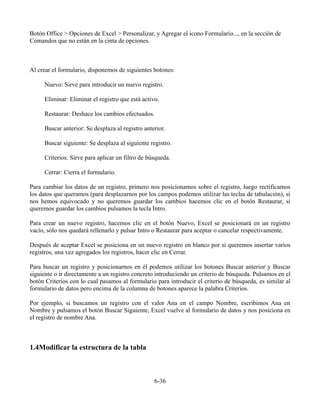 Botón Office > Opciones de Excel > Personalizar, y Agregar el icono Formulario..., en la sección de
Comandos que no están en la cinta de opciones.



Al crear el formulario, disponemos de siguientes botones:

     Nuevo: Sirve para introducir un nuevo registro.

     Eliminar: Eliminar el registro que está activo.

     Restaurar: Deshace los cambios efectuados.

     Buscar anterior: Se desplaza al registro anterior.

     Buscar siguiente: Se desplaza al siguiente registro.

     Criterios: Sirve para aplicar un filtro de búsqueda.

     Cerrar: Cierra el formulario.

Para cambiar los datos de un registro, primero nos posicionamos sobre el registro, luego rectificamos
los datos que queramos (para desplazarnos por los campos podemos utilizar las teclas de tabulación), si
nos hemos equivocado y no queremos guardar los cambios hacemos clic en el botón Restaurar, si
queremos guardar los cambios pulsamos la tecla Intro.

Para crear un nuevo registro, hacemos clic en el botón Nuevo, Excel se posicionará en un registro
vacío, sólo nos quedará rellenarlo y pulsar Intro o Restaurar para aceptar o cancelar respectivamente.

Después de aceptar Excel se posiciona en un nuevo registro en blanco por si queremos insertar varios
registros, una vez agregados los registros, hacer clic en Cerrar.

Para buscar un registro y posicionarnos en él podemos utilizar los botones Buscar anterior y Buscar
siguiente o ir directamente a un registro concreto introduciendo un criterio de búsqueda. Pulsamos en el
botón Criterios con lo cual pasamos al formulario para introducir el criterio de búsqueda, es similar al
formulario de datos pero encima de la columna de botones aparece la palabra Criterios.

Por ejemplo, si buscamos un registro con el valor Ana en el campo Nombre, escribimos Ana en
Nombre y pulsamos el botón Buscar Siguiente, Excel vuelve al formulario de datos y nos posiciona en
el registro de nombre Ana.



1.4Modificar la estructura de la tabla



                                                  6-36
 
