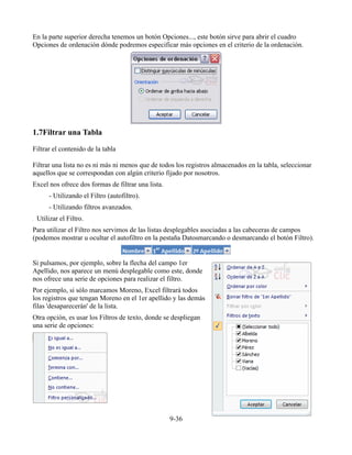 En la parte superior derecha tenemos un botón Opciones..., este botón sirve para abrir el cuadro
Opciones de ordenación dónde podremos especificar más opciones en el criterio de la ordenación.




1.7Filtrar una Tabla

Filtrar el contenido de la tabla

Filtrar una lista no es ni más ni menos que de todos los registros almacenados en la tabla, seleccionar
aquellos que se correspondan con algún criterio fijado por nosotros.
Excel nos ofrece dos formas de filtrar una lista.
      - Utilizando el Filtro (autofiltro).
      - Utilizando filtros avanzados.
 Utilizar el Filtro.
Para utilizar el Filtro nos servimos de las listas desplegables asociadas a las cabeceras de campos
(podemos mostrar u ocultar el autofiltro en la pestaña Datosmarcando o desmarcando el botón Filtro).


Si pulsamos, por ejemplo, sobre la flecha del campo 1er
Apellido, nos aparece un menú desplegable como este, donde
nos ofrece una serie de opciones para realizar el filtro.
Por ejemplo, si sólo marcamos Moreno, Excel filtrará todos
los registros que tengan Moreno en el 1er apellido y las demás
filas 'desaparecerán' de la lista.
Otra opción, es usar los Filtros de texto, donde se despliegan
una serie de opciones:




                                                    9-36
 