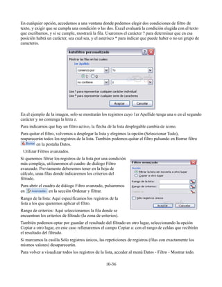 En cualquier opción, accedemos a una ventana donde podemos elegir dos condiciones de filtro de
texto, y exigir que se cumpla una condición o las dos. Excel evaluará la condición elegida con el texto
que escribamos, y si se cumple, mostrará la fila. Usaremos el carácter ? para determinar que en esa
posición habrá un carácter, sea cual sea, y el asterisco * para indicar que puede haber o no un grupo de
caracteres.
En el ejemplo de la imagen, solo se mostrarán los registros cuyo 1er Apellido tenga una o en el segundo
carácter y no contenga la letra z.
Para indicarnos que hay un filtro activo, la flecha de la lista desplegable cambia de icono.
Para quitar el filtro, volvemos a desplegar la lista y elegimos la opción (Seleccionar Todo),
reaparecerán todos los registros de la lista. También podemos quitar el filtro pulsando en Borrar filtro
en la pestaña Datos.
Utilizar Filtros avanzados.
Si queremos filtrar los registros de la lista por una condición
más compleja, utilizaremos el cuadro de diálogo Filtro
avanzado. Previamente deberemos tener en la hoja de
cálculo, unas filas donde indicaremos los criterios del
filtrado.
Para abrir el cuadro de diálogo Filtro avanzado, pulsaremos
en en la sección Ordenar y filtrar.
Rango de la lista: Aquí especificamos los registros de la
lista a los que queremos aplicar el filtro.
Rango de criterios: Aquí seleccionamos la fila donde se
encuentran los criterios de filtrado (la zona de criterios).
También podemos optar por guardar el resultado del filtrado en otro lugar, seleccionando la opción
Copiar a otro lugar, en este caso rellenaremos el campo Copiar a: con el rango de celdas que recibirán
el resultado del filtrado.
Si marcamos la casilla Sólo registros únicos, las repeticiones de registros (filas con exactamente los
mismos valores) desaparecerán.
Para volver a visualizar todos los registros de la lista, acceder al menú Datos - Filtro - Mostrar todo.
10-36
 