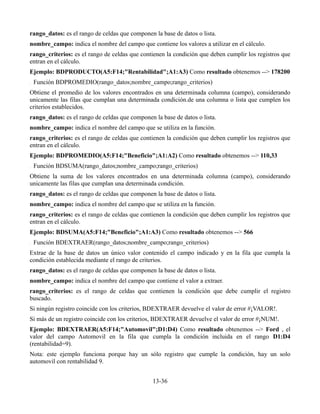 rango_datos: es el rango de celdas que componen la base de datos o lista.
nombre_campo: indica el nombre del campo que contiene los valores a utilizar en el cálculo.
rango_criterios: es el rango de celdas que contienen la condición que deben cumplir los registros que
entran en el cálculo.
Ejemplo: BDPRODUCTO(A5:F14;"Rentabilidad";A1:A3) Como resultado obtenemos --> 178200
Función BDPROMEDIO(rango_datos;nombre_campo;rango_criterios)
Obtiene el promedio de los valores encontrados en una determinada columna (campo), considerando
unicamente las filas que cumplan una determinada condición.de una columna o lista que cumplen los
criterios establecidos.
rango_datos: es el rango de celdas que componen la base de datos o lista.
nombre_campo: indica el nombre del campo que se utiliza en la función.
rango_criterios: es el rango de celdas que contienen la condición que deben cumplir los registros que
entran en el cálculo.
Ejemplo: BDPROMEDIO(A5:F14;"Beneficio";A1:A2) Como resultado obtenemos --> 110,33
Función BDSUMA(rango_datos;nombre_campo;rango_criterios)
Obtiene la suma de los valores encontrados en una determinada columna (campo), considerando
unicamente las filas que cumplan una determinada condición.
rango_datos: es el rango de celdas que componen la base de datos o lista.
nombre_campo: indica el nombre del campo que se utiliza en la función.
rango_criterios: es el rango de celdas que contienen la condición que deben cumplir los registros que
entran en el cálculo.
Ejemplo: BDSUMA(A5:F14;"Beneficio";A1:A3) Como resultado obtenemos --> 566
Función BDEXTRAER(rango_datos;nombre_campo;rango_criterios)
Extrae de la base de datos un único valor contenido el campo indicado y en la fila que cumpla la
condición establecida mediante el rango de criterios.
rango_datos: es el rango de celdas que componen la base de datos o lista.
nombre_campo: indica el nombre del campo que contiene el valor a extraer.
rango_criterios: es el rango de celdas que contienen la condición que debe cumplir el registro
buscado.
Si ningún registro coincide con los criterios, BDEXTRAER devuelve el valor de error #¡VALOR!.
Si más de un registro coincide con los criterios, BDEXTRAER devuelve el valor de error #¡NUM!.
Ejemplo: BDEXTRAER(A5:F14;"Automovil";D1:D4) Como resultado obtenemos --> Ford , el
valor del campo Automovil en la fila que cumpla la condición incluida en el rango D1:D4
(rentabilidad=9).
Nota: este ejemplo funciona porque hay un sólo registro que cumple la condición, hay un solo
automovil con rentabilidad 9.
13-36
 