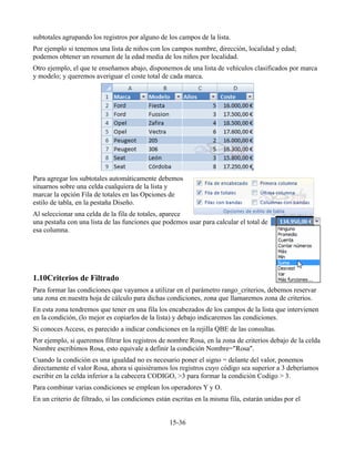 subtotales agrupando los registros por alguno de los campos de la lista.
Por ejemplo si tenemos una lista de niños con los campos nombre, dirección, localidad y edad;
podemos obtener un resumen de la edad media de los niños por localidad.
Otro ejemplo, el que te enseñamos abajo, disponemos de una lista de vehículos clasificados por marca
y modelo; y queremos averiguar el coste total de cada marca.
Para agregar los subtotales automáticamente debemos
situarnos sobre una celda cualquiera de la lista y
marcar la opción Fila de totales en las Opciones de
estilo de tabla, en la pestaña Diseño.
Al seleccionar una celda de la fila de totales, aparece
una pestaña con una lista de las funciones que podemos usar para calcular el total de
esa columna.
1.10Criterios de Filtrado
Para formar las condiciones que vayamos a utilizar en el parámetro rango_criterios, debemos reservar
una zona en nuestra hoja de cálculo para dichas condiciones, zona que llamaremos zona de criterios.
En esta zona tendremos que tener en una fila los encabezados de los campos de la lista que intervienen
en la condición, (lo mejor es copiarlos de la lista) y debajo indicaremos las condiciones.
Si conoces Access, es parecido a indicar condiciones en la rejilla QBE de las consultas.
Por ejemplo, si queremos filtrar los registros de nombre Rosa, en la zona de criterios debajo de la celda
Nombre escribimos Rosa, esto equivale a definir la condición Nombre="Rosa".
Cuando la condición es una igualdad no es necesario poner el signo = delante del valor, ponemos
directamente el valor Rosa, ahora si quisiéramos los registros cuyo código sea superior a 3 deberíamos
escribir en la celda inferior a la cabecera CODIGO, >3 para formar la condición Codigo > 3.
Para combinar varias condiciones se emplean los operadores Y y O.
En un criterio de filtrado, si las condiciones están escritas en la misma fila, estarán unidas por el
15-36
 